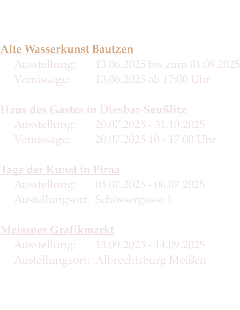 Die Termine 2025   Alte Wasserkunst Bautzen Ausstellung:		13.06.2025 bis zum 01.08.2025Vernissage:   	13.06.2025 ab 17:00 Uhr  Haus des Gastes in Diesbar-SeußlitzAusstellung: 	20.07.2025 - 31.10.2025Vernissage:		20.07.2025 10 - 17:00 Uhr  Tage der Kunst in PirnaAusstellung: 	05.07.2025 - 06.07.2025Austellungsort:  Schössergasse 1  Meissner GrafikmarktAusstellung: 	13.09.2025 - 14.09.2025 Austellungsort:	Albrechtsburg Meißen
