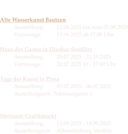 Die Termine 2025  Alte Wasserkunst Bautzen Ausstellung:	13.06.2025 bis zum 01.08.2025Vernissage:   	13.06.2025 ab 17:00 Uhr  Haus des Gastes in Diesbar-SeußlitzAusstellung: 	20.07.2025 - 31.10.2025Vernissage:	20.07.2025 10 - 17:00 Uhr  Tage der Kunst in PirnaAusstellung: 	05.07.2025 - 06.07.2025Austellungsort:  Schössergasse 1  Meissner GrafikmarktAusstellung: 	13.09.2025 - 14.09.2025 Austellungsort:	Albrechtsburg Meißen